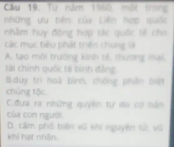Câu 19. Từ nǎm 1780 một trong
những uụ tên của Liên hợp quốc
nhằm huy động hợp tác quốc lế cho
các mục tiêu phát triển chung là
A.tạo môi trường kinh tế, thương mại
tài chính quốc tế bình đẳng
B.d uy trị hoà bình, chồng phân biệt
chúng tộC.
C. o
của con n
D. cam pho
khi hat nhân.