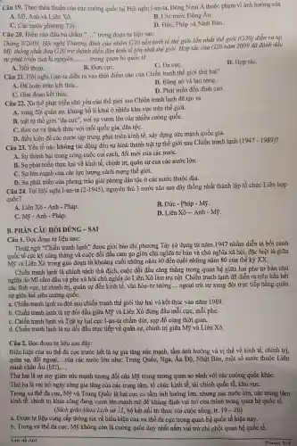 Câu 19 . Theo thỏa thuận của các cường quốc tại Hội nghị I-an-ta, Đông Nam Á thuộc phạm vi ảnh hưởng của
A. Mĩ, Anh và Liên Xô.
B. Các nước Đông Âu.
C. Các nước phương Tây.
D. Đức, Pháp và Nhật Bản.
Câu 20.. Điền vào dấu ba chấm __ "trong đoạn tư liệu sau:
Tháng 9/2009 , Hội nghị Thượng đỉnh của nhóm G20 nền kinh tế thế giới lần nhất thế giới
(G20) diễn ra tại
Mỹ, thống nhất đưa G20 trở thành diễn đàn kinh tế lớn nhất thế giới. Hợp tác của G20 nǎm 2009 đã đánh dấu
sự phát triển của kỉ nguyên __ trong quan hệ quốc tế.
A. Đối thoại.
C. Đa cựC.
D. Hợp táC.
B. Đơn cựC.
Câu 21. Hội nghị I-an-ta diễn ra vào thời điểm nào của Chiến tranh thế giới thứ hai?
A. Đã hoàn toàn kết thúC.
B. Bùng nổ và lan rộng.
C. Giai đoạn kết thúC.
D. Phát triển đến đỉnh cao.
Câu 22. Xu thế phát triển chủ yếu của thế giới sau Chiến tranh lạnh đã tạo ra
A. xung đột quân sự,, khủng bố li khai ở nhiều khu vực trên thế giới.
B. trật tự thế giới "đa cực'; với sự vươn lên của nhiều cường quốC.
C. thời cơ và thách thức với mỗi quốc gia,dân tộC.
D. điều kiện để các nước tập trung phát triển kinh tế,xây dựng sức mạnh quốc gia.
Câu 23. Yếu tố nào không tác động đến sự hình thành trật tự thế giới sau Chiến tranh lạnh
(1947-1989)
A. Sự thành bại trong công cuộc cải cách, đôi mới của các nướC.
B. Sự phát triển thực lực về kinh tế., chính trị,quân sự của các nước lớn.
C. Sự lớn mạnh của các lực lượng cách mạng thế giới.
D. Sự phát triển của phong trào giải phóng dân tộc ở các nước thuộc địa.
Câu 24. Tại Hội nghị I-an-ta (2-1945),nguyên thủ 3 nước nào sau đây thống nhất thành lập tổ chức Liên hợp
quốc?
A. Liên Xô - Anh - Pháp.
B. Đức - Pháp - Mỹ.
C. Mỹ - Anh - Pháp.
D. Liên Xô - Anh - Mỹ.
B. PHÀN CÂU HỎI ĐÚNG -SAI
Câu 1. Đọc đoạn tư liệu sau:
Thuật ngữ "Chiến tranh lạnh" được giới báo chí phương Tây sử dụng từ nǎm 1947 nhằm diễn tả bối cảnh
quốc tế cực kỳ cǎng thẳng và cuộc đối đầu cam go giữa chủ nghĩa tư bản và chủ nghĩa xã hội,, đặc biệt là giữa
Mỹ và Liên Xô trong giai đoạn từ khoảng cuối những nǎm 40 đến cuối những nǎm 80 của thế kỷ XX.
Chiến tranh lạnh là chính sách thù địch , cuộc đối đầu cǎng thẳng trong quan hệ giữa hai phe tư bản chủ
nghĩa do Mĩ cầm đầu và phe xã hội chủ nghĩa do Liên Xô làm trụ cột.. Chiến tranh lạnh đã diễn ra trên hầu hết
các lĩnh vực , từ chính trị,, quân sự đến kinh tế, vǎn hóa-tư tưởng __ ngoại trừ sự xung đột trực tiếp bằng quân
sự giữa hai siêu cường quôC.
a. Chiến tranh lạnh ra đời sau chiến tranh thế giới thứ hai và kết thúc vào nǎm 1989.
b. Chiến tranh lạnh là sự đối đầu giữa Mỹ và Liên Xô đứng đầu mỗi cực , mỗi phe.
C. Chiến tranh lạnh và Trật tự hai cực I-an-ta chấm dứt, sụp đổ cùng thời gian.
d. Chiến tranh lạnh là sự đối đầu trực tiếp về quân sự, chính trị giữa Mỹ và Liên Xô.
Câu 2. Đọc đoạn tư liệu sau đây:
Biểu hiện của xu thế đa cực trước hết là sự gia tǎng sức mạnh, tầm ảnh hưởng và vị thế về kinh tế, chính trị,
quân sự, đối ngoại, __ của các nước lớn như: Trung Quốc, Nga,, Ấn Độ , Nhật Bản,một sô nước thuộc Liên
minh châu Âu (EU) __
Thứ hai là sự suy giảm sức mạnh tương đối của Mỹ trong tương quan so sánh với các cường quốc kháC.
Thứ ba là vai trò ngày càng gia tǎng của các trung tâm , tổ chức kinh tế, tài chính quốc tế, khu vựC.
Trong xu thế đa cực, Mỹ và Trung Quốc là hai cực có tầm ảnh hưởng lớn,, nhưng các nước lớn,, các trung tâm
kinh tế, chính trị khác cũng đang vươn lên mạnh mẽ để khẳng định vai trò của mình trong quan hệ quốc tế.
(Sách giáo khoa Lịch sử 12, bộ kết nối tri thức với cuộc sống, tr. 19-20
a. Đoạn tư liệu cung cấp thông tin về biểu hiện của xu thế đa cực trong quan hệ quốc tế hiện nay. __
b. Trong xu thế đa cực, Mỹ không còn là cường quốc duy nhất nắm vai trò chi phối quan hệ quốc tế.
__