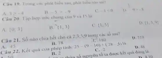 Câu 19. Trong các phát biểu sau, phát biểu nào sai?
A. 3gt -4
B. -5gt -9
C. -1lt 0
)
D. -9gt -8
Câu 20. Tập hợp ước chung của 9 và 15 là:
A.  0;3 
B.  1;3 
C.  1;5 
D (1; 3;9)
Câu 21. Số nào chia hết cho cả 2:3:5:9 trong các số sau
A. 45
B. 78
C. 180
D. 210
Câu 22. Kết quả của phép tính: 25-(9-10)+(28-4) là
B. 2
C. -2
D. 48
thừa số nguyên tố ta được kết quả đúng là:
n 410