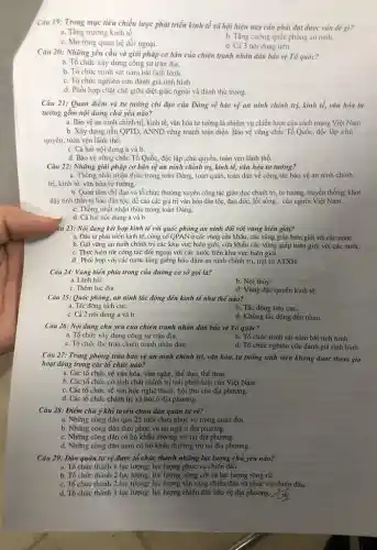 Câu 19: Trong mục tiêu chiến lược phát triển kinh tế xã hội hiện nay cần phải đạt được vấn đề gì?
a. Tǎng trường kinh tế.
b. Tǎng cường quốc phòng an ninh
c. Mở rộng quan hệ dối ngoại.
d. Cả 3 nội dung trên.
Cảu 20: Những yêu cầu và giãi pháp cơ bản của chiến tranh nhân dân bảo vệ Tổ quóc?
a. Tổ chức xây dựng công sự trận địa.
b. Tổ chức trinh sát nằm bắt tình hình.
c. Tổ chức nghiên cứu đánh giá tình hình.
d. Phối hợp chặt chè giữa diệt giặc ngoài và đánh thù trong.
Câu 21: Quan điểm và tư tường chi đạo của Đảng về bảo vệ an ninh chính trị, kinh tế,vǎn hóa tư
tưỡng gồm nội dung chủ yếu nào?
a. Bảo vệ an ninh chính trị, kinh tế, vǎn hóa tư tưởng là nhiệm vụ chiến lược của cách mạng Việt Nam
b. Xây dựng nền QPTD., ANND vững mạnh toàn diện. Bảo vệ vững chắc Tổ Quốc, độc lập ,chủ
quyền, toàn vẹn lãnh thổ.
c. Cả hai nội dung a và b.
d. Bảo vệ vững chắc Tổ Quốc, độc lập ,chủ quyền, toàn vẹn lãnh thổ.
Câu 22: Những giải pháp cơ bản vệ an ninh chính trị,kinh tế, vǎn hóa tư tương?
a. Thống nhất nhận thức trong toàn Đảng, toàn quân toàn dân về công tác bảo vệ an ninh chinh
trị, kinh tế, vǎn hóa tư tưởng.
b. Quan tâm chi đạo và tổ chức thường xuyên công tác giáo dục chính trị, tư tưởng, truyền thống; khơi
dậy tinh thần tự hào dân tộc, dề cao các giá trị vǎn hóa dân tộc,đạo đức, lối sống... của người Việt Nam.
c. Thổng nhất nhận thức trong toàn Đảng.
d. Cả hai nội dung a và b.
âu 23: Nội dung kết hợp kinh tế với quốc phòng an ninh đối với vùng biên giới?
a. Đầu tư phát triển kinh tế, cùng cố QPAN ở các vùng cửa khẩu, các vùng giáp biên giới với các nước.
b. Giữ vững an ninh chính trị các khu vực biên giới, cửa khẩu các vùng giáp biên giới với các nước.
c. Thực hiện tốt công tác đối ngoại với các nước trên khu vực biên giới.
d. Phối hợp với các nước láng giễng bảo đảm an ninh chính trị, trật tự ATXH.
Câu 24: Vùng biển phía trong của đường cơ sở gọi là?
a. Lãnh hải.
b. Nội thủy.
c. Thêm lục địa.
d. Vùng đặc quyển kinh tế.
Câu 25: Quốc phòng an ninh tác động đến kinh tế như thế nào?
a. Tác động tích cực.
b. Tác động tiêu cực.
c. Cả 2 nội dung a và b
d. Không tác động đến nhau.
Câu 26: Nội dung chủ yếu của chiến tranh nhân dân bảo vệ Tổ quốc?
a. Tổ chức xây dựng công sự trận địa.
b. Tổ chức trinh sát nắm bắt tình hình.
c. To chức the trận chiến tranh nhân dàn.
d. Tổ chức nghiên cứu đánh giá tình hình.
Câu 27: Trong phong trào bảo vệ an ninh chính trị, vǎn hóa, tư tưởng sinh viên không được tham gia
hoạt động trong các tổ chức nào?
a. Các tổ chức về vǎn hóa, vǎn nghệ , thể dục, thể thao.
b. Các tổ chức có tính chất chính trị trái pháp luật của Việt Nam.
c. Các tổ chức về vǎn học nghệ thuật.hội thơ của địa phương.
d. Các tổ chức chính trị xã hội ở địa phương.
Câu 28: Điểm chú ý khi tuyển chọn dân quân tự vệ?
a. Những công dân quá 25 tuổi chưa phục vụ trong quân đội
b. Những công dân thôi phục vụ tại ngũ ở địa phương.
c. Những công dân có hộ khẩu thường trú tại địa phương.
d. Những công dân nam có hộ khẩu thường trú tại địa phương.
Cáu 29: Dân quản tự vệ được tổ chức thành những lực lượng chủ yếu nào?
a. Tổ chức thành I lực lượng: lực lượng phục vụ chiến đấu.
b. Tổ chức thành 2 lực lượng: lực lượng nòng cốt và lực lượng rộng rãi.
c. Tổ chức thành 2 lực lượng: lực lượng sản sàng chiến đấu và phục vụ chiến đấu.
d. Tổ chức thành I lực lượng: lực lượng chiến đấu bảo vệ địa phương.