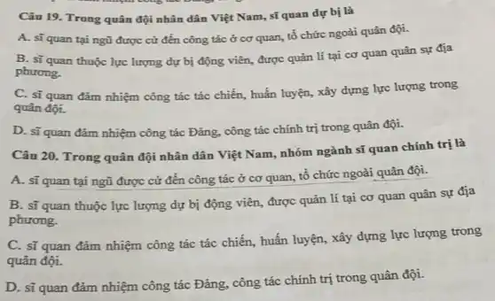 Câu 19. Trong quân đội nhân dân Việt Nam, sĩ quan dự bị là
A. sĩquan tại ngũ được cử đến công tác ở cơ quan, tổ chức ngoài quân đội.
B. sĩ quan thuộc lực lượng dự bị động viên, được quản lí tại cơ quan quân sự địa
phương.
C. sĩ quan đǎm nhiệm công tác tác chiến, huấn luyện, xây dựng lực lượng trong
quân đội.
D. sĩquan đảm nhiệm công tác Đảng công tác chính trị trong quân đội.
Câu 20. Trong quân đội nhân dân Việt Nam, nhóm ngành sĩ quan chính trị là
A. sĩ quan tại ngũ được cử đến công tác ở cơ quan, tổ chức ngoài quân đội.
B. sĩ quan thuộc lực lượng dự bị động viên, được quản lí tại cơ quan quân sự địa
phương.
C. sĩ quan đảm nhiệm công tác tác chiến, huấn luyện, xây dựng lực lượng trong
quân đội.
D. sĩ quan đảm nhiệm công tác Đảng., công tác chính trị trong quân đội.