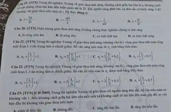 Câu 19: [TTN] Trong thí nghiệm Young về giao thoa ánh sáng , khoảng cách giữa hai khe là a, khoảng cách
từ mặt phẳng chứa hai khe đến màn quan sát là D . Khi nguồn sáng phát bức xạ đơn sắc có bước sóng lambda  thì
khoảng vân giao thoa trên màn là i.Hệ thức đúng là
A. i=(lambda a)/(D)
B. i=(aD)/(lambda )
C. lambda =(i)/(aD)
D. lambda =(ia)/(D)
Câu 20: [TTN] Hiện tượng giao thoa ánh sáng là bằng chứng thực nghiệm chứng tỏ ánh sáng
A. là sóng siêu âm.
B. là sóng dọC.
C. có tính chất hạt.
D. có tính chất sóng.
Câu 21: [TTN]Trong thí nghiệm Young về giao thoa ánh sáng, khoảng vân là i, vùng giao thoa trên màn rộng
một đoạn L (vân trung tâm ở chính giữa). Số vân sáng trên màn là n_(s) tính bằng biểu thức
A n_(s)=[(L)/(i)]+1
B n_(s)=2[(L)/(2i)]+1
c n_(s)=2[(L)/(2i)+0,5]
D. n_(s)=[(L)/(i)+0,5]
Câu 22: [TTN]Trong thí nghiệm Young về giao thoa ánh sáng, khoảng vân là i, vùng giao thoa trên màn rộng
một đoạn L (vân trung tâm ở chính giữa). Số vân tối trên màn là n_(t) được tính bằng biểu thức
A n_(t)=[(L)/(i)]+1
B n_(t)=2[(L)/(2i)]+1
C n_(t)=2[(L)/(2i)+0,5]
D n_(t)=[(L)/(i)+0,5]
Câu 23: [TTN] [CĐ 2009] Trong thí nghiệm Young vê giao thoa với nguồn sáng đơn sắc, hệ vân trên màn có
khoảng vân i. Nếu khoảng cách giữa hai khe còn một nửa và khoảng cách từ hai khe đến màn gấp đôi so với
ban đầu thì khoảng vân giao thoa trên màn
A. giảm đi bốn lần.
B. không đổi.
C. tǎng lên hai lần.
D. tǎng lên bốn lần.