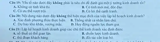 Câu 19: Yếu tố nào dưới đây không phải là tiêu chí để đánh giá một ý tưởng kinh doanh tốt?
A. Không có tính khả thi
B. Có tinh mới mè, độc đáo
C. Có ưu thế vượt trội
D. Có lợi thế canh tranh
Câu 20: Nội dung nào dưới đây không thể hiện mục đích của việc lập kế hoạch kinh doanh?
A. Xác định phương thức thực hiện.
B. Thông nhất cá nhân làm chủ
C. Dư báo khó khǎn, vướng mắC.
D. Huy động nguồn lực tham gia
Câu 21: Lập kế hoạch kinh doanh giúp các chủ thể kinh doanh xác định được
A. số thuế có thế gian lận
B. chiến lược kinh doanh
C. thủ đoạn khách hàng
D. đối tác cần loại bó