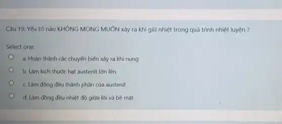 Câu 19: Yếu tố nào KHÔNG MONG MUỐN xảy ra khi giữ nhiệt trong quá trình nhiệt luyện ?
Select one:
a. Hoàn thành các chuyển biến xảy ra khí nung
b. Làm kích thước hạt austenit lớn lên
c. Làm đồng đều thành phần của austenit
d. Làm đồng đều nhiệt độ giữa lối và bề mặt