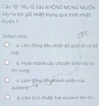 Câu 19. Yếu tố nào KHÔNG MONG MUỐN
xảyra khi giữ nhiệt trong quá trình nhiệt
luyện?
Select one:
a. Làm đồng đều nhiệt độ giữa lõi và bề
mǎt
b. Hoàn thành các chuyển biến xảy ra
khi nung
c. Làm đồng đều thành phần của
austenit
d. Làm kích thước hạt austenit lớn lên