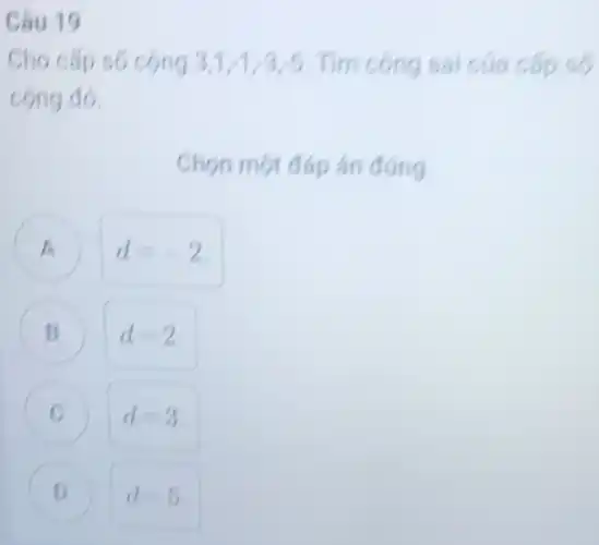 Câu 19
3,1,1,3,5 Tìm công sai cứa cấp số
cong đó.
Chon một đáp án đúng
A d=-2 A
B d=2 B
C d=3
D d=5 D