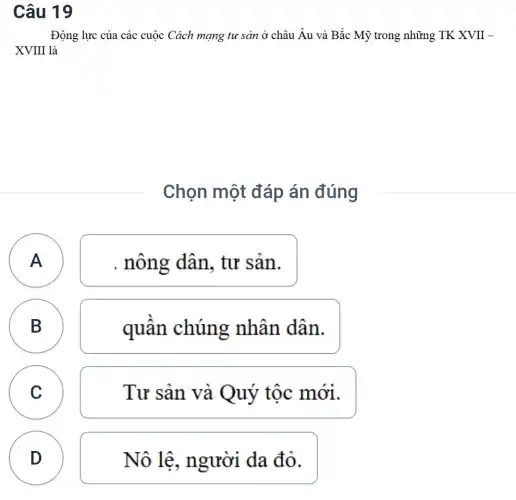 Câu 19
Động lực của các cuộc Cách mạng tư sản ở châu Âu và Bắc Mỹ trong những TK XVII -
XVIII là
Chọn một đáp án đúng
A A
. nông dân, tư sản.
B B
quân chúng nhân dân.
C Tư sản và Quý tộc mới. C
D
D
Nô lệ, người da đỏ.