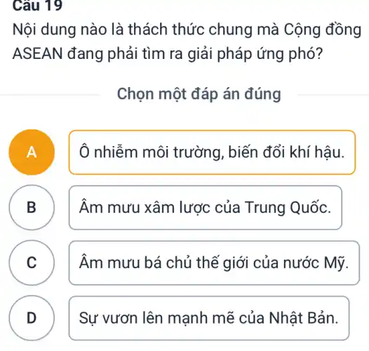 Câu 19
Nội dung nào là thách thức chung mà Cộng đồng
ASEAN đang phải tìm ra giải pháp ứng phó?
Chọn một đáp án đúng
A
Ô nhiễm môi trường, biến đổi khí hậu.
B B
Âm mưu xâm lược của Trung Quốc.
C C
Âm mưu bá chủ thế giới của nước Mỹ.
D Sự vươn lên mạnh mẽ của ) Nhật Bản. D