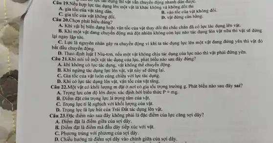 Câu 19.Nếu hợp lực tác dụng lên một vật là khác không và không đổi thì
can có lục tác dụng thì vật vẫn chuyển động nhanh dân đượC.
A. gia tốc của vật tǎng dần.
B. vận tốc của vật không đổi.
C. gia tốc của vật không đổi.
D. vật đứng cân bằng.
Câu 20.Chọn phát biểu đúng?
A. Khi vật bị biến dạng hoặc vận tốc của vật thay đổi thì chắc chắn đã có lực tác dụng lên vật.
B. Khi một vật đang chuyển động mà đột nhiên không còn lực nào tác dụng lên vật nữa thì vật sẽ dừng
lại ngay lập tứC.
C. Lực là nguyên nhân gây ra chuyển động vì khi ta tác dụng lực lên một vật đang đứng yên thì vật đó
bắt đầu chuyển động.
D. Theo định luật I Niu-tơn, nếu một vật không chịu tác dụng của lực nào thì vật phải đứng yên.
Câu 21.Khi nói về một vật tác dụng của lực, phát biểu nào sau đây đúng?
A. khi không có lực tác dụng, vật không thể chuyển động.
B. Khi ngừng tác dụng lực lên vật,vật này sẽ dừng lại.
C. Gia tốc của vật luôn cùng chiều với lực tác dụng.
D. Khi có lực tác dụng lên vật,vận tốc của vật tǎng.
Câu 22.Một vật có khối lượng m đặt ở nơi có gia tốc trọng trường g. Phát biểu nào sau đây sai?
A. Trọng lực còn độ lớn được xác định bới biểu thức P=mg
B. Điểm đặt của trọng lực là trọng tâm của vật.
C. Trọng lực tỉ lệ nghịch với khối lượng của vật.
D. Trọng lực là lực hút của Trái Đất tác dụng lên vật.
Câu 23.Đặc điểm nào sau đây không phải là đặc điểm của lực cǎng sợi dây?
A. Điểm đặt là điểm giữa của sợi dây.
B. Điểm đặt là điểm mà đầu dây tiếp xúc với vật.
C. Phương trùng với phương của sợi dây.
D. Chiều hướng từ điểm sợi dây vào chính giữa của sợi dây.