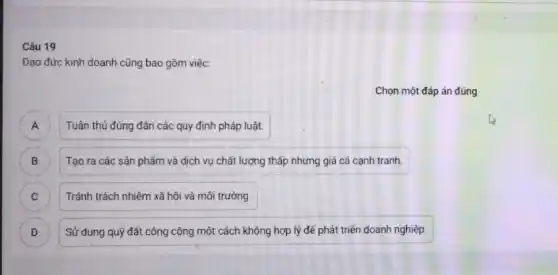 Câu 19
Đạo đức kinh doanh cũng bao gồm việc
Chọn một đáp án đúng
A Tuân thủ đúng đản các quy định pháp luật. A
B Tạo ra các sản phẩm và dịch vụ chất lượng thấp nhưng giá cả cạnh tranh.
C Tránh trách nhiệm xã hội và môi trường. C
D Sử dụng quỹ đất công cộng một cách không hợp lý để phát triển doanh nghiệp. D