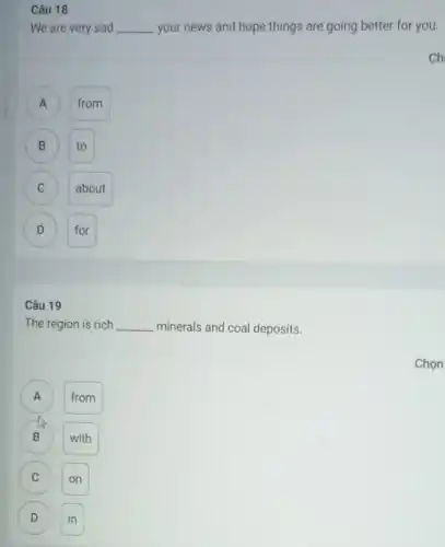 Câu 19
The region is rich __ minerals and coal deposits.
A
from
B with
C on
D in D
Câu 18
We are very sad __ your news and hope things are going better for you.
A A
from
B to B
C
about
D D
for
ch
Chọn