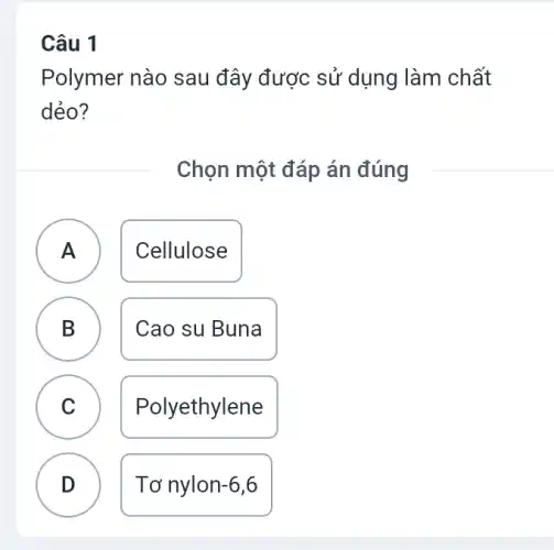 Câu 1
A
Polymer nào sau đây được sử dụng làm chất
dẻo?
Chọn một đáp án đúng
A Cellulose
B Cao su Buna
C Polyethylene v
D Tơ nylon -6,6
.