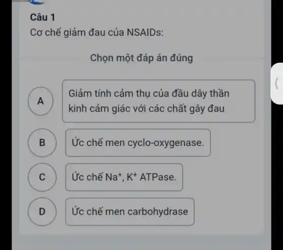 Câu 1
Cơ chế giảm đau của NS AIDS:
Chọn một đáp án đúng
A )
Giảm tính cảm thu của đầu dây thần
kinh cảm giác với các chất gây đau
B Ức chế men cyclo -oxygenase.
D
C Ức chế Na^+,K^+ ATPase. C
D D
Ức chế men carbohydrase