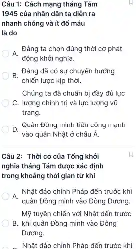 Câu 1:Cách mạng tháng Tám
1945 của nhân dân ta diễn ra
nhanh chóng và ít đổ máu
là do
A.
Đảng ta chon đúng thời cơ phát
động khởi nghĩa.
B.
Đảng đã có sự chuyển hướng
chiến lược kịp thời.
Chúng ta đã chuẩn bị đầy đủ lực
C . lượng chính trị và lực lượng vũ
trang.
D.
Quân Đồng minh tiến công mạnh
vào quân Nhật ở châu dot (A)
Câu 2 : Thời cơ của Tổng khởi
nghĩa tháng Tám được xác định
trong khoảng thời gian từ khi
A.
Nhật đảo chính Pháp đến trước khi
quân Đồng minh vào Đông Dương.
Mỹ tuyên chiến với Nhật đến trước
B . khi quân Đồng minh vào Đông
Dương.
A - Nhật đảo chỉnh Pháp đến trước khi