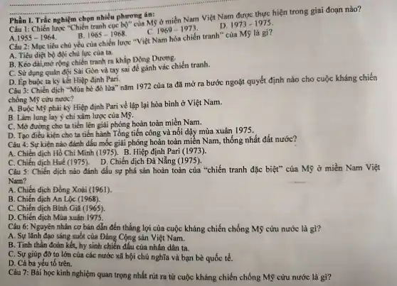 Câu 1:Chiến lược "Chiến tranh cục bộ" của Mỹ ở miền Nam Việt Nam được thực hiện trong giai đoạn nào?
Phần I . Trắc nghiệm chọn nhiều phương án:
D 1973-1975
1969-1973
A. 1955-1964
B. 1965-1968
Câu 2 : Mục tiêu chủ yếu của chiến lược * Việt Nam hóa chiến tranh " của Mỹ là gì?
A. Tiêu diệt bộ đội chủ lực của ta.
B. Kéo dài,mở rộng chiến tranh ra khắp Đông Dương.
C. Sử dụng quân đội Sài Gòn và tay sai để gánh vác chiến tranh.
D. Ép buộc ta ký kết Hiệp định Pari.
Câu 3:Chiến dịch "Mùa hè đỏ lửa"nǎm 1972 của ta đã mở ra bước ngoặt quyết định nào cho cuộc kháng chiến
chống Mỹ cứu nước?
A. Buộc Mỹ phải ký Hiệp định Pari về lập lại hòa bình ở Việt Nam.
B. Làm lung lay ý chí xâm lược của Mỹ.
C. Mở đường cho ta tiến lên giải phóng hoàn toàn miền Nam.
D. Tạo điều kiện cho ta tiến hành Tổng tiên công và nổi dậy mùa xuân 1975.
Câu 4:Sự kiện nào đánh dâu môc giải phóng hoàn toàn miền Nam , thống nhất đất nước?
A. Chiến dịch Hồ Chí Minh (1975). B. Hiệp định Pari (1973).
C. Chiến dịch Huế (1975). D. Chiến dịch Đà Nẵng (1975).
Câu 5 : Chiến dịch nào đánh dấu sự phá sản hoàn toàn của "chiến tranh đặc biệt'của Mỹ ở miền Nam Việt
Nam?
A. Chiến dịch Đồng Xoài (1961).
B. Chiến dịch An Lộc (1968).
C. Chiến dịch Bình Giã (1965).
D. Chiến dịch Mùa xuân 1975.
Câu 6:Nguyên nhân cơ bản dẫn đến thắng lợi của cuộc kháng chiến chống Mỹ cứu nước là gì?
A. Sự lãnh đạo sáng suôt của Đảng Cộng sản Việt Nam.
B. Tinh thần đoàn kết,hy sinh chiến đấu của nhân dân ta.
C. Sự giúp đỡ to lớn của các nước xã hội chủ nghĩa và bạn bè quốc tế.
D. Cả ba yếu tố trên.
Câu 7 : Bài học kinh nghiệm quan trọng nhất rút ra từ cuộc kháng chiến chống Mỹ cứu nước là gì?