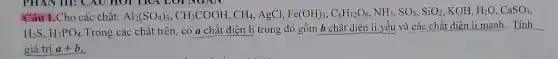 Câu 1.Cho các chất: Al_(2)(SO_(4))_(3),CH_(3)COOH,CH_(4) AgCl. Fe(OH)_(3),C_(6)H_(12)O_(6),NH_(3),SO_(3),SiO_(2) , KOH, H_(2)O,CaSO_(3)
H_(2)S,H_(3)PO_(4)
Trong các chất trên . có a chất điện li trong đó gồm b chất diện li yếu và các chất điện li manh. Tính
giá trị a+b
__