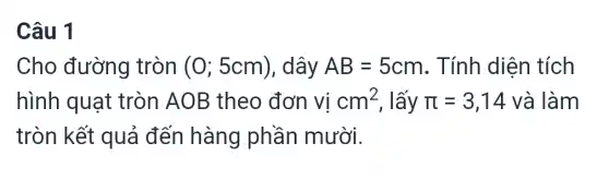 Câu 1
Cho đường tròn (0;5cm) , dây AB=5cm . Tính diện tích
hình quạt tròn AO B theo đơn vị cm^2 , lấy pi =3,14 và làm
tròn kết quả đến hàng phần mười.