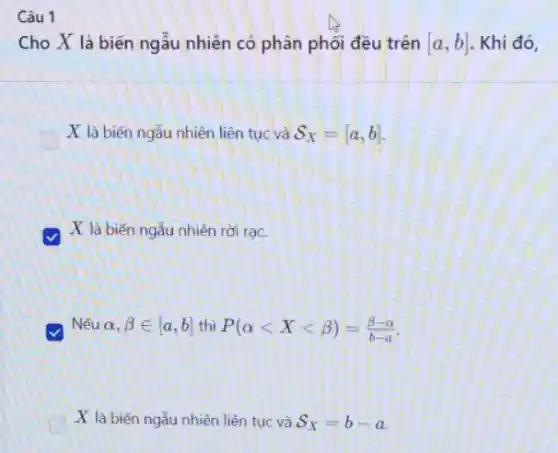 Câu 1
Cho X là biến ngẫu nhiên có phân phối đều trên [a,b] . Khi đó,
X là biến ngắu nhiên liên tục và S_(X)=[a,b]
v
X là biến ngẫu nhiên rời rạc.
Nếu alpha ,beta in [a,b] thì P(alpha lt Xlt beta )=(beta -alpha )/(b-a)
X là biến ngẫu nhiên liên tục và S_(X)=b-a