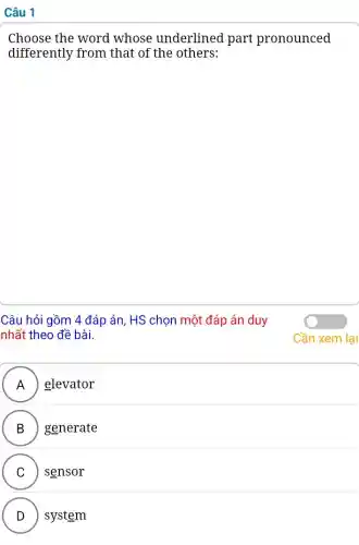 Câu 1
Choose the word whose underlined part pronounced
differently from that of the others:
Câu hỏi gồm 4 đáp án, HS chọn một đáp án duy
nhất theo đề bài.
A elevator
II
B generate
.
C sensor
v
D ) system