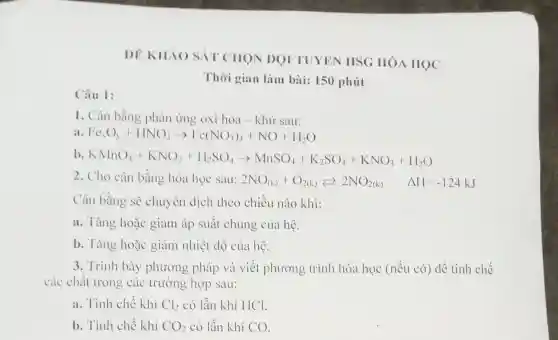 Câu 1:
DE KHÁO SÁT CHON DOI TUYEN HSG IIÓA HỌC
Thời gian làm bài: 150 phút
1. Cân bằng phản ứng oxi hóa - khử sau:
a Fe_(C)O_(3)+HNO_(3)arrow Fe(NO_(3))_(3)+NO+H_(2)O
b KMnO_(4)+KNO_(2)+H_(6)SO_(4)arrow MnSO_(4)+K_(2)SO_(4)+KNO_(3)+H_(2)O
2. Cho cân bằng hóa học sau: 2NO_((k))+O_(2(k))leftarrows 2NO_(2(k)) Delta H=-124kJ
Cân bằng sẽ chuyên dịch theo chiều nào khi:
a. Tǎng hoặc giảm áp suất chung của hệ.
b. Tǎng hoặc giảm nhiệt độ của hệ.
3. Trình bày phương pháp và viết phương trình hóa học (nếu có) để tinh chế
các chất trong các trường hợp sau:
a. Tinh chế khí Cl_(2) có lẫn khí HCl.
b. Tinh chế khí CO_(2) có lẫn khí CO.