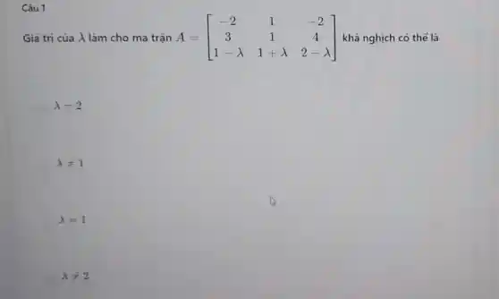 Câu 1
Giá trị của √làm cho ma trận A=[} -2&1&-2 3&1&4 1-lambda &1+lambda &2-lambda ] khả nghịch có thể là
lambda =2
lambda neq 1
lambda =1
lambda neq 2