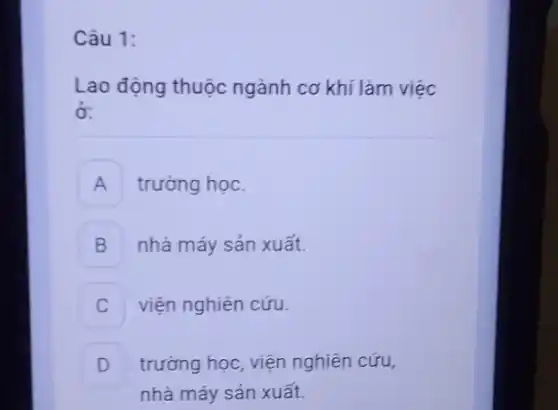 Câu 1:
Lao động thuộc ngành cơ khí làm việc
ở:
A trường học.
B nhà máy sản xuất.
viện nghiên cứu.
D trường học, viện nghiên cứu,
v
nhà máy sản xuất.