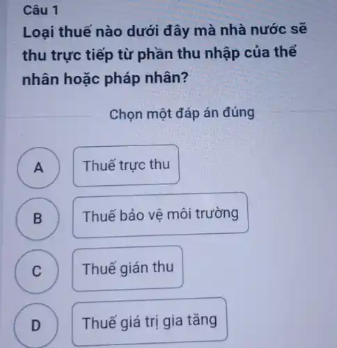 Câu 1
Loại thuế nào dưới đây mà nhà nước sẽ
thu trực tiếp từ phần thu nhập của thể
nhân hoặc pháp nhân?
Chọn một đáp án đúng
A
Thuế trực thu
B )
Thuế bảo vệ môi trường
C )
Thuế gián thu
D
Thuế giá trị gia tǎng