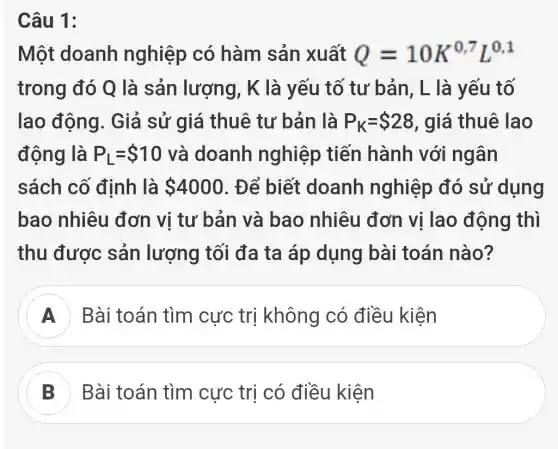 Câu 1:
Một doanh nghiệp có hàm sản xuất Q=10K^0,7L^0,1
trong đó Q là sản lượng, K là yếu tố tư bản, L là yếu tố
lao động . Giả sử giá thuê tư bản là P_(K)= 28 , giá thuê lao
động là P_(L)= 10 và doanh nghiệp tiến hành với ngân
sách cố định là 4000 . Để biết doanh nghiệp đó sử dụng
bao nhiêu đơn vị tư bản và bao nhiêu đơn vị lao động thì
thu được sản lượng tối đa ta áp dụng bài toán nào?
A Bài toán tìm cực trị không có điều kiện
B Bài toán tìm cực trị có điều kiện