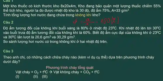 Câu 1
Một kho thuốc có kích thước kho 8times 20times 4m , Kho đang bảo quản một lượng thuốc chiếm 55% 
thể tích kho , người ta đo được nhiệt độ kho là 30 độ, độ ấm 75% ,A=33g/m^3
Tính tổng lượng hơi nước đang chứa trong không khí kho?
Câu 2
Đô ẩm tương đối của không khí buổi sáng là 80%  ở nhiệt độ 23^circ C . Khi nhiệt độ lên tới 30^circ C
vào buổi trưa đô ấm tương đôi của không khí là 60%  . Biết độ âm cực đại của không khí ở 23^circ C
và 30^circ C lần lượt là 20,6g/m^3 và 30,29g/m^3
So sánh lượng hơi nước có trong không khí ở hai nhiệt độ trên.
Câu 3
Theo anh chi, có những cách chữa cháy nào (kèm ví dụ cụ thể ) dựa trên phương trình cháy
dưới đây?
Phương trình cháy tông quát
Vật chay+O_(2)+t^0Carrow Vat khing chay +CO_(2)+t^0C
(I)	(II)(III)