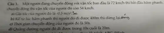 Câu 1.Một người đang chuyển động với vân tốc ban đầu là 72km/h thì bắt đầu hãm phanh.
chuyển động thì vân tốc của người đó còn 54km/h
a) Gia tốc của người đó là -0,5m/s^2 . Sai
b) Kể từ lúc hãm phanh thì người đó đi được 400m thì dừng lại.Qung
c)Thời gian chuyển động của người đó là 50s.
d)Quãng đường người đó đi được trong 10s cuối là 20m.