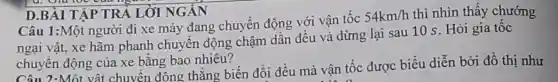 Câu 1:Một người đi xe máy đang chuyển động với vận tốc
54km/h thì nhìn thấy chướng
ngại vật, xe hãm phanh chuyên động chậm dân đều và dừng lại sau 10 s. Hỏi gia tốc
chuyên động của xe bằng bao nhiêu?
D.BÀI TẬP TR Á LỜI NGÁN
Câu 2:Một vật chuyển đông thẳng biến đổi đều mà vận tốc được biểu diễn bởi đồ thị như