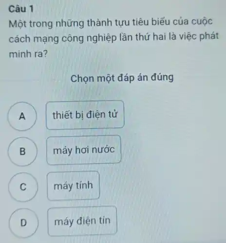 Câu 1
Một trong những thành tưu tiêu biểu của cuộc
cách mạng công nghiệp lần thứ hai là việc phát
minh ra?
Chon một đáp án đúng
A
thiết bị điện tử
B
máy hơi nước
B
C C
máy tính
D
máy điện tín