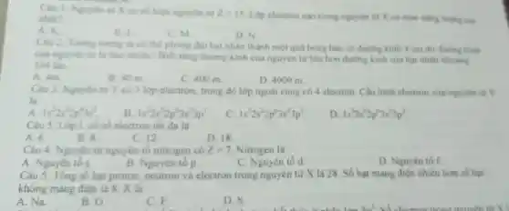 Câu 1:Nguyên từ X có số hiệu nguyên tử Z=15
Lớp electron nào trong nguyên từ X có mức nǎng luong cao nhất?
A. K.
B. I
C. M
D. N.
Câu 2 Tương tượng ta có the phong đại hạt nhân thành một quá bóng bàn có đường kinh 4 cm thi đường kính
của nguyên từ là bao nhiêu?Biết ràng đường kinh của nguyên từ lớn hơn đường kinh của hạt nhân khoáng
104 lần.
A. 4m.
B. 40 m.
C. 400 m.	D. 4000 m.
Câu 3: Nguyên từ Y có 3 lớp electron trong đó lớp ngoài cùng có 4 electron Cấu hình electron của nguyên từ Y
là
A 1s^22s^22p^63s^2
B 1s^22s^22p^63s^23p^1
c 1s^22s^22p^63s^23p^2
D 1s^22s^22p^63s^23p^3
Câu 5 . Lớp L có số electron tối đa là
A. 6.
B. 8.
C. 12.
D. 18
Câu 4 Nguyên tử nguyên tố nitrogen có Z=7 Nitrogen là
A . Nguyên tố s.
B . Nguyên tô p.
C. Nguyên tố d.
D Nguyên tố f.
Câu 5 : Tổng số hạt proton neutron và electron trong nguyên tử X là 28. Số hạt mang điện nhiêu hơn số hạt
không mang điện là 8. X là
A. Na.
B. O.
C. F.
D. S.