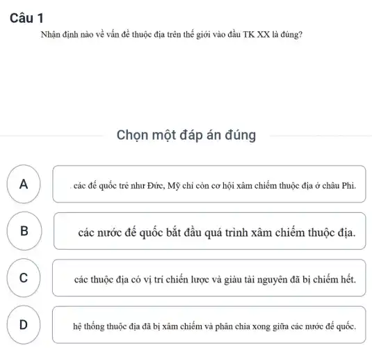 Câu 1
Nhận định nào về vấn đề thuộc địa trên thế giới vào đầu TK XX là đúng?
Chọn một đáp án đúng
A
. các đế quốc trẻ như Đức, Mỹ chỉ còn cơ hội xâm chiếm thuộc địa ở châu Phi.
B
D
các nước đê quốc bǎt đâu quá trình xâm chiêm thuộc địa.
C C
các thuộc địa có vi trí chiến lược và giàu tài nguyên đã bị chiếm hết.
D
hệ thống thuộc địa đã bị xâm chiếm và phân chia xong giữa các nước để quốc.