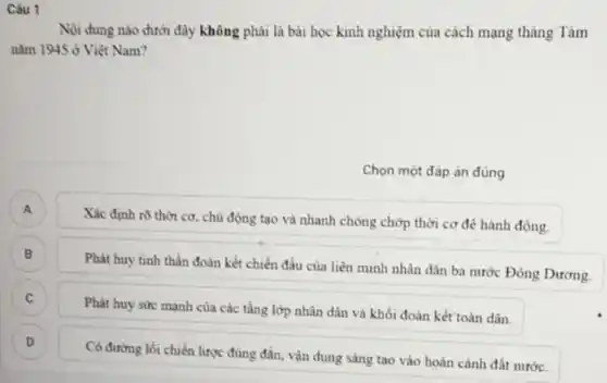 Câu 1
Nội dung nào dưới đây không phải là bài học kinh nghiệm của cách mạng tháng Tám
nǎm 1945grave (o) Việt Nam?
Chọn một đáp án đúng
A )
Xác định rõ thời cơ, chủ động tạo và nhanh chóng chớp thời cơ để hành động.
)
Phát huy tinh thần đoàn kết chiến đầu của liên minh nhân dân ba nước Đông Dương.
C C
Phát huy sức mạnh của các tầng lớp nhân dân và khối đoàn kết toàn dân.
D D
Có đường lối chiến lược đúng đắn, vận dụng sáng tạo vào hoàn cảnh đất nước.