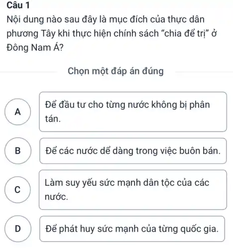 Câu 1
Nội dung nào sau đây là mục đích của thực dân
phương Tây khi thực hiện chính sách "chia để trị" ở
Đông NamA
Chọn một đáp án đúng
A
tán.
Để đầu tư cho từng nước không bị phân
A
B ) Để các nước dể dàng trong việc buôn bán.
C
Làm suy yếu sức mạnh dân tộc của các
nước.
D Để phát huy sức mạnh của từng quốc gia. D