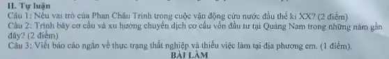 Câu 1:Nêu vai trò của Phan Châu Trinh trong cuộc vận động cứu nước đầu thế kỉ XX?(2 điểm )
Câu 2 : Trình bày cơ cấu và xu hướng chuyển dịch cơ cấu vốn đầu tư tại Quảng Nam trong những nǎm gân
đây? (2 điểm)
Câu 3 : Viết báo cáo ngắn về thực trạng thất nghiệp và thiếu việc làm tại địa phương em. (1 điểm).
AM