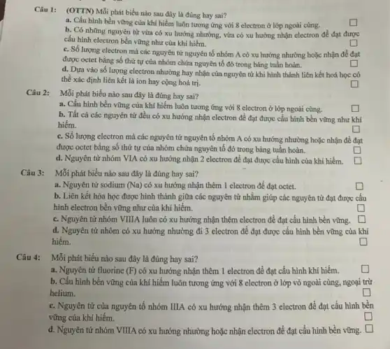 Câu 1:
(OTTN) Mỗi phát biểu nào sau đây là đúng hay sai?
square 
a. Cấu hình bền vững của khí hiếm luôn tương ứng với 8 electron ở lớp ngoài cùng.
b. Có những nguyên tử vừa có xu hướng nhường, vừa có xu hướng nhận electron để đạt được
cấu hình electron bền vững như của khí hiếm.
square 
c. Số lượng electron mà các nguyên tử nguyên tố nhóm A có xu hướng nhường hoặc nhận để đạt
được octet bằng số thứ tự của nhóm chứa nguyên tố đó trong bảng tuần hoàn.
d. Dựa vào số lượng electron nhường hay nhận của nguyên tử khi hình thành liên kết hoá học có
thể xác định liên kết là ion hay cộng hoá trị.
square 
square 
Câu 2: Mỗi phát biểu nào sau đây là đúng hay sai?
a. Cấu hình bền vững của khí hiếm luôn tương ứng với 8 electron ở lớp ngoài cùng.
b. Tất cả các nguyên tử đều có xu hướng nhận electron để đạt được cấu hình bền vững như khí
hiếm.
square 
c. Số lượng electron mà các nguyên tử nguyên tố nhóm A có xu hướng nhường hoặc nhận đề đạt
được octet bằng số thứ tự của nhóm chứa nguyên tố đó trong bảng tuần hoàn.
square 
square 
d. Nguyên tử nhóm VIA có xu hướng nhận 2 electron để đạt được cấu hình của khí hiếm.
square 
Câu 3: Mỗi phát biểu nào sau đây là đúng hay sai?
a. Nguyên tử sodium (Na) có xu hướng nhận thêm 1 electron để đạt octet.
square 
b. Liên kết hóa học được hình thành giữa các nguyên tử nhằm giúp các nguyên tử đạt được cấu
hình electron bền vững như của khí hiếm.
square 
c. Nguyên tử nhóm VIIIA luôn có xu hướng nhận thêm electron để đạt cấu hình bền vững.
generation square 
d. Nguyên tử nhôm có xu hướng nhường đi 3 electron để đạt được cấu hình bền vững của khí
hiếm.
square 
Câu 4: Mỗi phát biểu nào sau đây là đúng hay sai?
a. Nguyên tử fluorine (F) có xu hướng nhận thêm 1 electron để đạt cấu hình khí hiếm.
square 
b. Cấu hình bền vững của khí hiếm luôn tương ứng với 8 electron ở lớp vỏ ngoài cùng, ngoại trừ
helium.
square 
c. Nguyên tử của nguyên tố nhóm IIIA có xu hướng nhận thêm 3 electron để đạt cấu hình bền
vững của khí hiếm.
become square 
d. Nguyên tử nhóm VIIIA có xu hướng nhường hoặc nhận electron để đạt cấu hình bền vững. square