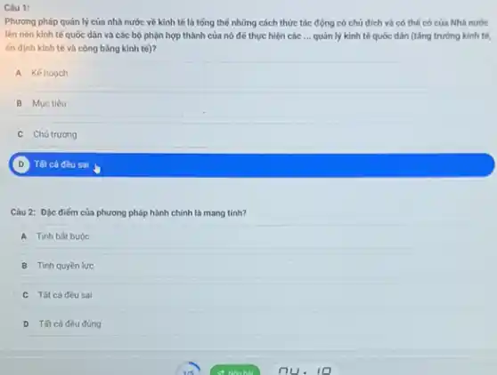 Câu 1:
Phương pháp quản lý của nhà nước về kinh tế là tổng thể những cách thức tác động có chủ đích và có thể có của Nhà nước
lên nèn kinh tế quốc dân và các bộ phận hợp thành của nó để thực hiện các __ quản lý kinh tế quốc dân (tǎng trưởng kinh tế,
ốn định kinh tế và công bằng kinh te)?
A Kế hoach
B Mục tiêu
Chủ trương
D Tất cả đều sai
Câu 2: Đặc điếm của phương pháp hành chính là mang tính?
A Tinh bát buộc
B Tính quyền lực
Tất cả đều sai
D Tất cả đều đủng