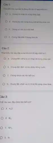 Câu 1:
Phát biếu nào sau đây là đủng khi nói về hợp chất ion?
A. Chủng có nhiệt độ nóng chảy thấp
B. Chủng tan tốt trong dung môi không phân cựC.
C. Chủng có cấu trúc tinh thể.
D. Chủng dân điện ở trạng thái rắn
Câu 2:
Phát biểu nào sau đây là sai khi nói về hợp chất ion?
A. Chúng bền vững và có nhiệt độ nóng chảy cao.
B. Chúng dẫn điện và tan nhiều trong nướC.
C. Chúng chứa các liên kết ion.
D. Chúng dẫn nhiệt và có nhiệt độ nóng chảy thấp.
Câu 3:
chất nào sau đây chứa liên kết ion?
A. H_(2)O
B. Br_(2)
) C. NH_(3)
D. KI