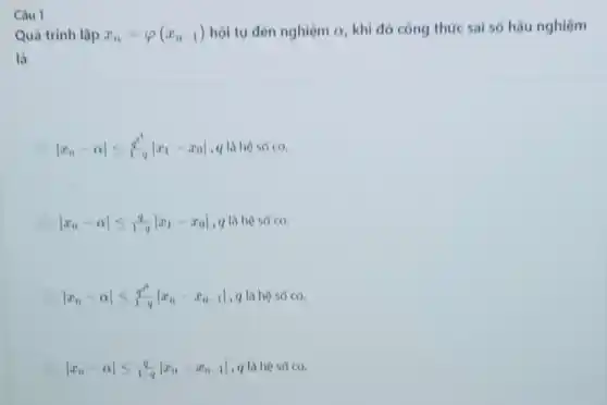 Câu 1
Quá trình lặp x_(n)=varphi (x_(n-1)) hội tụ đến nghiệm cr. khi đó công thức sai số hậu nghiệm
là
vert x_(n)-alpha vert leqslant (q^n)/(1-q)vert x_(1)-x_(0)vert  , q là hộ số co.
vert x_(n)-alpha vert leqslant (q)/(1-q)vert x_(1)-x_(0)vert  , q là hệ số co.
vert x_(n)-alpha vert leqslant (q^n)/(1-q)vert x_(n)-x_(n-1)vert  q là hộ số co.
vert x_(n)-alpha vert leqslant (q)/(1-q)vert x_(n)-x_(n-1)vert  , q là hệ số CO.