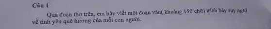 Câu 1
Qua đoạn thơ trên , em hãy viết một đoạn vǎn( khoảng 150 chữ) trình bày suy nghĩ
về tình yêu quê hương của môi con người.