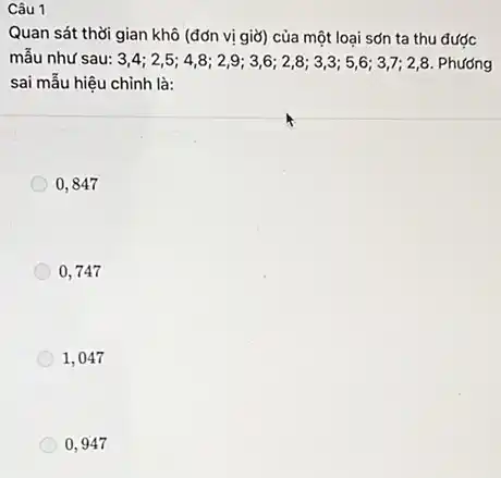 Câu 1
Quan sát thời gian khô (đơn vị giờ) của một loại sơn ta thu được
mẫu như sau: 3,4;2,5;4,8;2,9;3,6;2,8;3,3;5;6;3,7;2,8 Phương
sai mẫu hiệu chỉnh là:
0,847
0,747
1,047
0,947