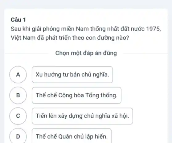 Câu 1
Sau khi giải phóng miền Nam thống nhất đất nước 1975,
Việt Nam đã phát triển theo con đường nào?
Chọn một đáp án đúng
A ) Xu hướng tư bản chủ nghĩa.
B ) Thể chế Cộng hòa Tổng thống.
C Tiến lên xây dựng chủ nghĩa xã hội.
.
D Thể chế Quân chủ lập hiến.