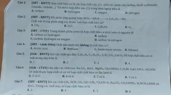 Câu 1:
(SBT - KNTT)Hợp chất hữu cơ là các hợp chất của..(1).. (trừ các oxide của carbon , muối carbonate,
cyanide, carbide __
). Từ thích hợp điền vào (1) trong định nghĩa trên là
A. carbon.
B. hydrogen.
C. oxygen.
D. nitrogen.
Câu 2:
(SBT - KNTT) Xét phản ứng quang hợp 6C02+6H20
6CO_(2)+6H_(2)Oarrow C_(6)H_(12)O_(6)+6O_(2)
Chất nào trong phản ứng này thuộc loại hợp chất hữu cơ?
A. CO_(2)
B. H_(2)O
C. C_(6)H_(12)O_(6)
D. O_(2)
Câu 3:
(SBT - CTST)Trong thành phần phân tử hợp chất hữu cơ phải luôn có nguyên tố
A. carbon và hydrogen.
B. carbon.
C. carbon , hydrogen và oxygen.
D. carbon và nitrogen.
Câu 4:
(SBT - Cánh Diều) Chất nào dưới đây không là chất hữu cơ?
A. Acetic acid.
B. Methane.
C. Ammonium nitrate.D Ethanol.
Câu 5:
(SGK - KNTT)Cho các chất sau đây: C_(6)H_(12)O_(6),C_(12)H_(22)O_(11),C_(2)H_(2),CO_(2),CaCO_(3) Số hợp chất hữu cơ có
mặt trong dãy trên là
A. 1.
B. 2.
C. 3.
D. 4.
Câu 6: (SGK - CTST) Cho dãy các chất sau: Na_(2)CO_(3),BaCl_(2),MgSO_(4),CH_(3)COONa,C_(2)H_(5)Br ,CaO. CHCl_(3) , HCOOH.
Số chất thuộc hợp chất vô cơ và hợp chất chất hữu cơ lần lượt là
A. 3 và 5.
B. 4 và 4.
C. 2 và 6.
D. 5 và 3.
Câu 7: (SBT - KNTT) Xét các chất CH_(4) HCN, CO_(2),CH_(2)=CH_(3),CH_(3)CH=O,Na_(2)CO_(3),CH_(3)COONa,H_(2)NCH_(2)COOH và
Al_(4)C_(3) Trong các chất này, số hợp chất hữu cơ là
A. 3.
B. 4
C. 5.
D. 6.