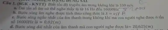 Câu 1.(SGK - KNTT)Biết tốc độ truyền âm trong không khí là 330m/s
MUHILM D ANG ĐUNG SAI.
a. Dải tần số âm có thể nghe thấy là từ 16 Hz đến 16000Hz
b. Bước sóng âm nghe được tính theo công thức là lambda =v/f
c. Bước sóng ngǎn nhất của âm thanh trong ; không khí mà con người nghe được ở tân
số 16000Hzlaapprox 0,02(m)
d. Bước sóng dài nhất của âm thanh mà con người nghe được laapprox 20,625(m)