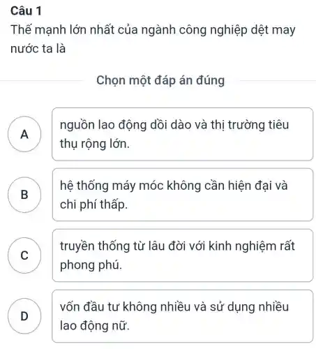 Câu 1
Thế mạnh lớn nhất của ngành công nghiệp dệt may
nước ta là
Chọn một đáp án đúng
A
nguồn lao động dồi dào và thị trường tiêu
thụ rộng lớn.
A
B
hệ thống máy móc không cần hiện đai và
chi phí thấp.
C
truyền thống từ lâu đời với kinh nghiệm rất
phong phú.
C
vốn đầu tư không nhiều và sử dụng nhiều