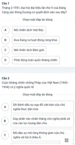 Câu 1
Tháng 2-1951 , Đại hội đại biểu lần thứ II của Đảng
Cộng sản Đông Dương có quyết định nào sau đây?
Chọn một đáp án đúng
A Mở chiến dịch Việt Bắc.
n
B Đưa Đảng ra hoạt động công khai. B
C Mở chiến dịch Biên giới.
D Phát động toàn quốc kháng chiến.
D
Câu 2
Cuộc kháng chiến chống Pháp của Việt Nam (1945-
1954) có ý nghĩa quốc tế
Chọn một đáp án đúng
A A
Đã đánh dấu sự sụp đổ cǎn bản của chủ
nghĩa thực dân mới.
B
Góp phần vào chiến thẳng chủ nghĩa phát xít
của các lực lượng dân chủ
Mở dầu sự mở rộng không gian của chủ
nghĩa xã hội ở châu hat (A)
gg
C v