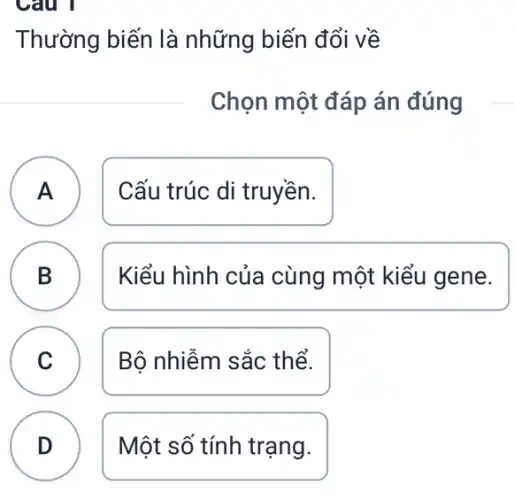 Câu 1
Thường biến là những biến đổi về
Chọn một đáp án đúng
A Cấu trúc di truyền. A
B B
Kiểu hình của cùng một kiểu gene.
C Bộ nhiễm sắc thể. C
D Một số tính trạng. D