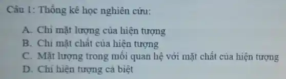 Câu 1:Thống kê học nghiên cứu:
A. Chỉ mặt lượng của hiện tượng
B. Chi mặt chât của hiện tượng
C. Mǎt lượng trong môi quan hệ với mặt chât của hiện tượng
D. Chi hiện tượng cá biệt